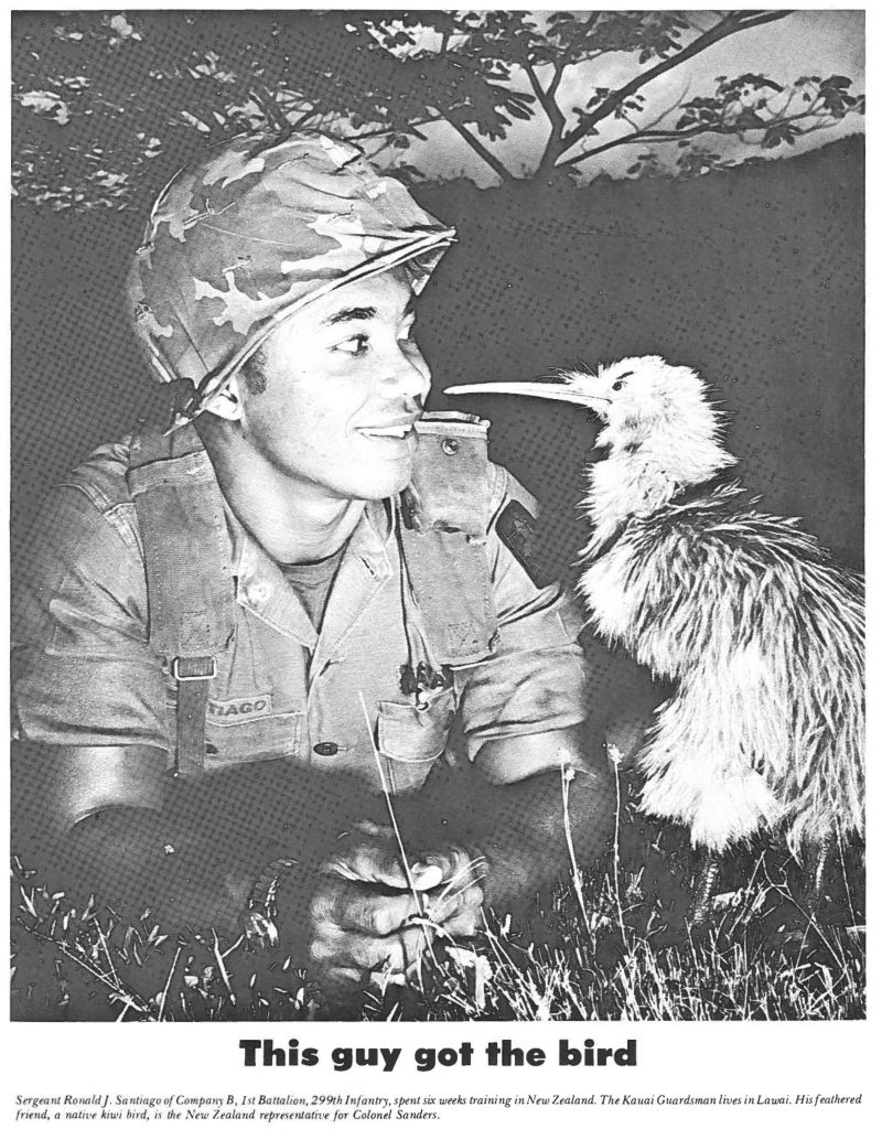 This guy got the bird Sergeant Ronald J. Santiago of Company B, 1st Battalion, 299th lnfantry, spent six weeks training in New Zealand. The Kauai Guardsman lives in Lawai. His feathered friend, a native kiwi bird, is the New Zealand representative for Colonel Sanders.