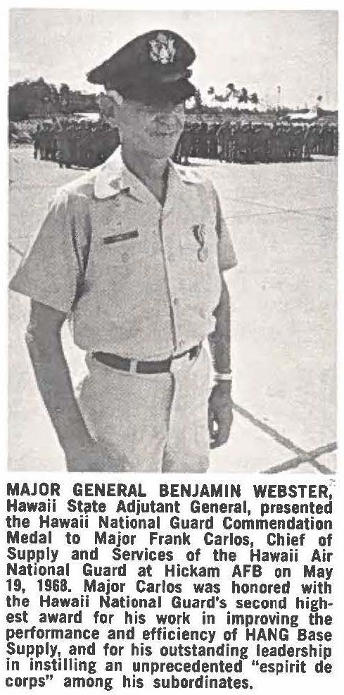 MAJOR GENERAL BENJAMIN WEBSTER, Hawaii State Adjutant General, presented the Hawaii National Guard Commendation Medal to Major Frank Carlos, Chief of Supply and Services of the Hawaii Air National Guard at Hickam AFB on May 19, 1968. Major Carlos was honored with the Hawaii National Guard's second highest award for his work in improving the performance and efficiency of HANG Base Supply and for his outstanding leadership in instilling an unprecedented "espirit de corps" among his subordinates.