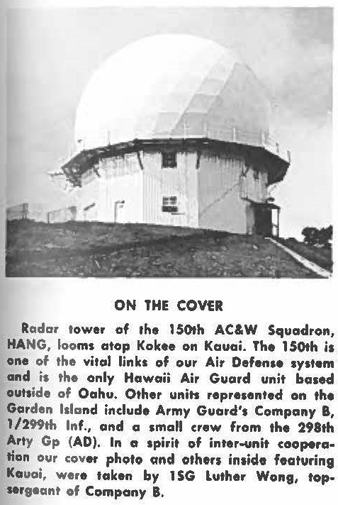 Radar tower of 1he 150th AC&W Squadron, HANG, looms atop Kokee on Kauai. The 150th is one of the vital links of our Air Defense system and is the only Hawaii Air Guard unit based outside of Oahu. Other units represented on the Garden Island include Army Guard's Company B, 1 /299th Inf., and a small crew from the 298th Arty Gp (AD). In a spirit of inter-unit cooperation our cover photo and others inside featuring Kauai, were token by 1SG luther Wong, topsergeant of Company B.