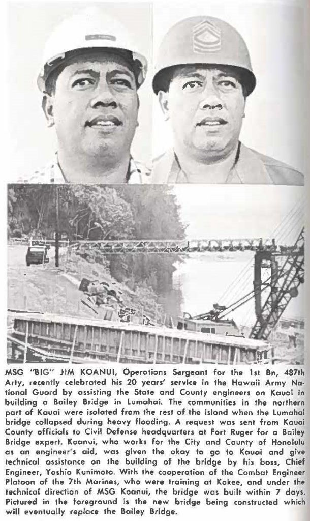 MSG "BIG" JIM KOANUI, Operation, Sergeant for the 1st Bn, 487th Arty, recently celebrated his 20 years' service in the Hawaii Army National Guard by assisting the State and County engineers on Kauai in building a Bailey Bridge in Lumahai. The communities in the northern part of Kauai were isolated from the rest of the island when the Lumahai bridge collapsed during heavy flooding. A request was sent from Kauai County officials to Civil Defense headquarters at Fort Ruger for a Bailey Bridge expert. Koanui, who works for the City and County of Honolulu as an engineer's aid, was given the okay to go to Kauai and give technical assistance on the building of the bridge by his boss, Chief Engineer, Yoshie Kunimoto. With the cooperation of the Combat Engineer Platoon of the 7th Marines, who were training at Kokee, and under the technical direction of MSG Koanui, the bridge was built within 7 days. Pictured in the foreground the new bridge being constructed which will eventually replace the Bailey Bridge.
