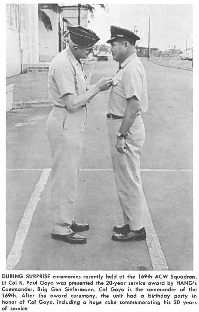 DURING SURPRISE ceremonies recently held at the 169th ACW Squadron, Lt Col K. Paul Goya was presented the 20-year service award by HANG', Commander, Brig Gen Siefermann. Cal Goya is the commander of the 169th. After the award ceremony, the unit had a birthday party in honor of Col Goya, including a huge cake commemorating his 20 years of service.