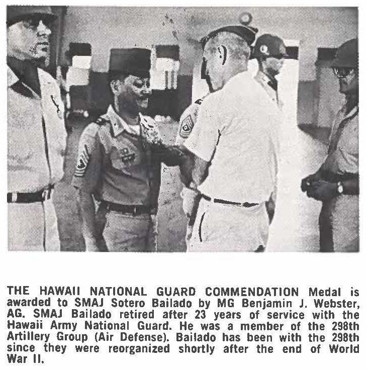 THE HAWAII NATIONAL GUARD COMMENDATION Medal is awarded to SMAJ Sotero Bailado by MG Benjamin J. Webster, AG. SMAJ Bailado retired after 23 years of service with the Hawaii Army National Guard. He was a member of the 298th Artillery Group (Air Defense). Bailado has been with the 298th since they were reorganized shortly after the end of World War II.