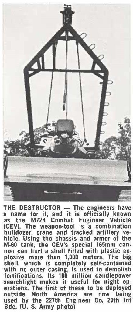 THE DESTRUCTOR - The engineers have a name for it, and it is officially known as the M728 Combat Engineer Vehicle (CEV). The weapon-tool is a combination bulldozer, crane and tracked artillery vehicle. Using the chassis and armor of the M-60 tank, the CEV's special 165mm cannon can hurl a shell filled with plastic explosive more than 1,000 meters. The big shell, which is completely self-contained with no outer casing, is used to demolish fortifications. Its 100 million candlepower searchlight makes it useful for night operations. The first of these to be deployed outside North America are now being used by the 227th Engineer Co, 29th Inf Bde. (U. s. Army photo)