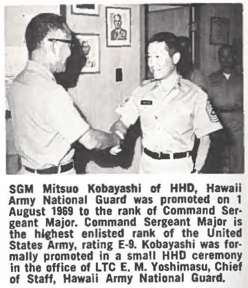 SGM Mitsuo Kobayashi of HHD, Hawaii Army National Guard was promoted on 1 August 1969 to the rank of Command Sergeant Major. Command Sergeant Major is the highest enlisted rank of the United States Army, rating E-9. Kobayashi was formally promoted In a small HHD ceremony in the office of LTC E. M. Yoshimasu, Chief of Staff, Hawaii Army National Guard.
