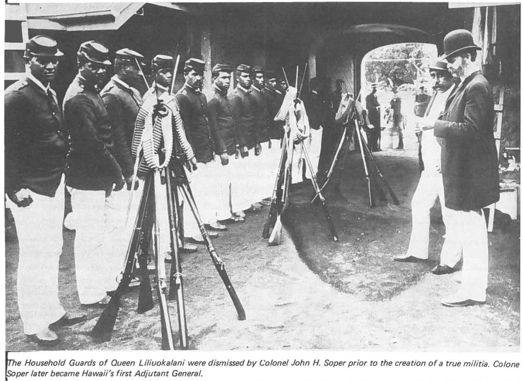 The Household Guards of Queen Liliuokalani were dismissed by Colonel John H. Soper prior to the creation of a true militia. Colonel Soper later became Hawaii's first Adjutant General.