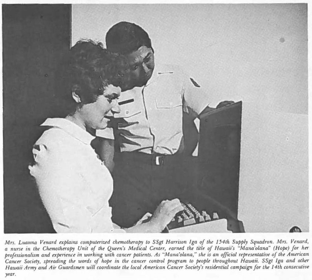 Mrs. Luanna Venard explains computerized chemotherapy to SSgt Harrison lga of the 154th Supply Squadron. Mrs. Vernird, a nurse in the Chemotherapy Unit of the Queen's Medical Center, earned the title of Hawaii's "Mana'olana" (Hope) for her professionalism and experience in working with cancer patients. As "Mana'olana," she is an official representative of the American Cancer Society, spreading the words of hope in the cancer control program to people throughout Hawaii. SSgt lga and other Hawaii Army and Air Guardsmen will coordinate the local American Cancer Society's residential campaign for the 14th consecutive year.