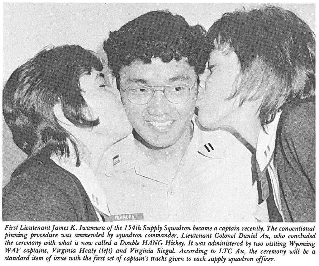 First Lieutenant fames K. lwamura of the 154th Supply Squadron became a captain recently. The conventional pinning procedure was amended by squadron commander, Lieutenant Colonel Daniel Au, who concluded the ceremony with what is now called a Double HANG Hickey. It was administered by two visiting Wyoming WAF captains, Virginia Healy (left) and Virginia Siegal. According to LTC Au, the ceremony will be a standard item of issue with the first set of captain's tracks given to each supply squadron officer.