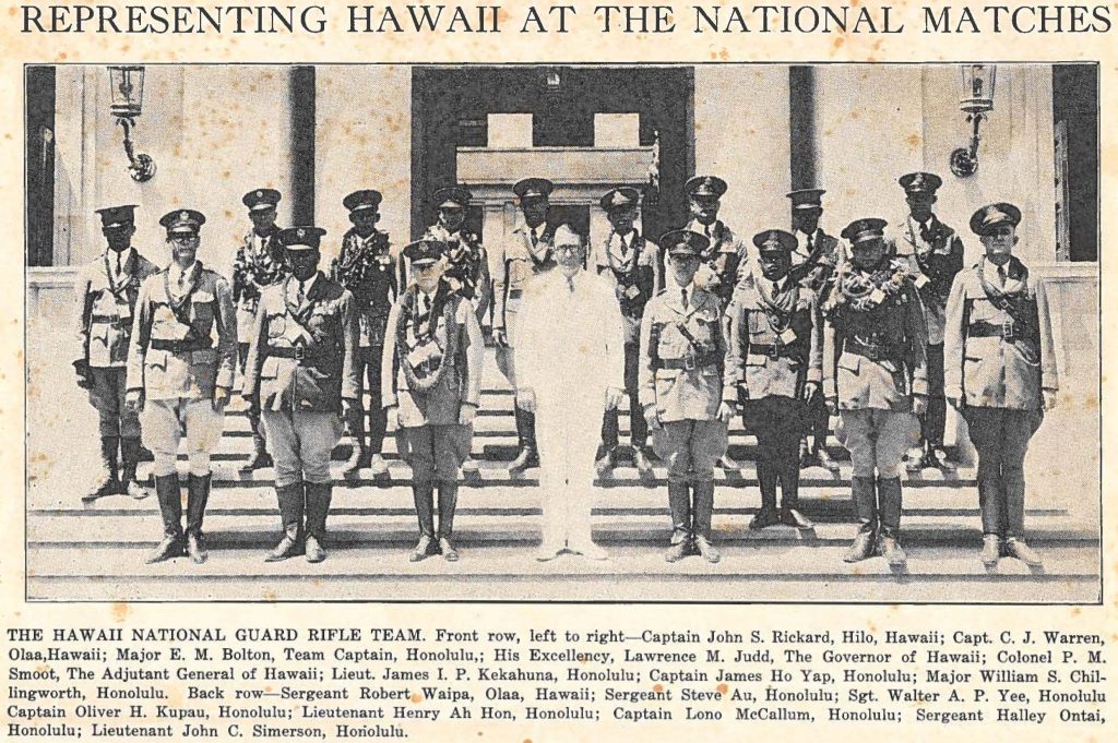 THE HAWAII NATIONAL GUARD RIFLE TEAM. Front row, left to right-Captain John S. Rickard, Hilo, Hawaii; Capt. C. J. Warren, Olaa, Hawaii; Major E. M. Bolton, Team Captain, Honolulu,; His Excellency, Lawrence M. Judd, The Governor of Hawaii; Colonel P. M. Smoot, The Adjutant General of Hawaii; Lieut. James I. P. Kekahuna, Honolulu; Captain James Ho Yap, Honolulu; Major William S. Chillingworth, Honolulu. Back row- Sergeant Robert Waipa, Olaa, Hawaii; Sergeant Steve Au, Honolulu; Sgt. Walter A. P. Yee, Honolulu Captain Oliver H. Kupau, Honolulu; Lieutenant Henry Ah Hon, Honolulu; Captain Lono McCallum, Honolulu; Sergeant Halley Ontai, Honolulu; Lieutenant John C. Simerson, Horiolulu.