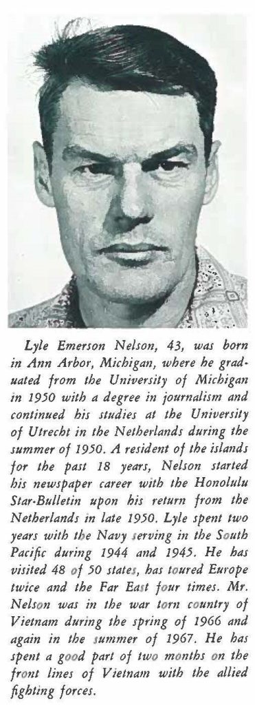 Lyle Emerson Nelson, 43, was born in Ann Arbor, Michigan, where he graduated from the University of Michigan in 1950 with a degree in journalism and continued his studies at the University of Utrecht in the Netherlands during the summer of 1950. A resident of the islands for the past 18 years, Nelson started his newspaper career with the Honolulu Star-Bulletin upon his return from the Netherlands in late 1950. Lyle spent two years with the Navy serving in the South Pacific during 1944 and 1945. He has visited 48 of 50 states, has toured Europe twice and the Far East four times. Mr. Nelson was in the war tom country of Vietnam during the spring of 1966 and again in the summer of 1967. He has spent a good part of two months on the front lines of Vietnam with the allied fighting forces.
