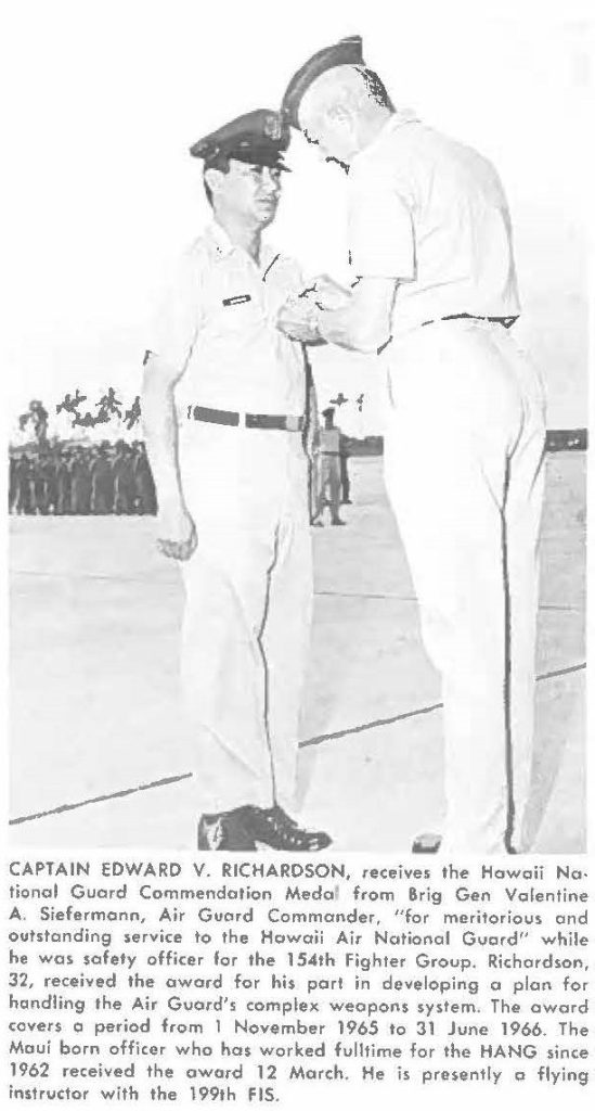 CAPTAIN EDWARD V. RICHARDSON, receives the Hawaii National Guard Commendation Medal from Brig Gen Valentine A. Siefermann, Air Guard Commander, "for meritorious and outstanding service to the Hawaii Air National Guard" while he was safety officer for the 154th Fighter Group. Richardson, 32, received the award for his part in developing a plan for handling the Air Guard', complex weapons system. The award covers a period from 1 November 1965 to 31 June 1966. The Maui born officer who has worked fulltime for the HANG since 1962 received the award 12 March. He is presently a flying instructor with the 199th FIS.