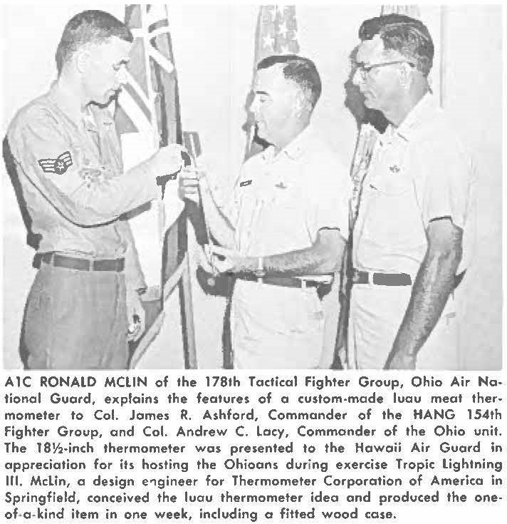 A1C RONALD MCLIN of the 178th Tactical Fighter Group, Ohio Air National Guard, explains the features of a custom-mode luau meat thermometer to Col. James R. Ashford, Commander of the HANG 154th Fighter Group, and Col. Andrew C. Lacy, Commander of the Ohio unit. The 18½-inch thermometer was presented to the Hawaii Air Guard in appreciation for its hosting the Ohioans during exercise Tropic lightning Ill. McLin, a design engineer for Thermometer Corporation of America in Springfield, conceived the luau thermometer idea and produced the one-of-o-kind item in one week, including a fitted wood case.