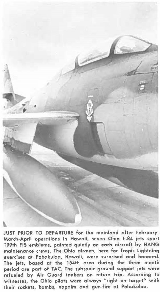 JUST PRIOR TO DEPARTURE for the mainland ofter FebruaryMarch-April operations in Hawaii, seven Ohio F-84 jet sport 199th FIS emblems, painted quietly on each aircraft by HANG maintenance crews. The Ohio airmen, here for Tropic lightning exercises at Pohakuloa, Hawaii, were surprised and honored. The jets, based at the 154th area during the three month period are part of TAC. The subsonic ground sup port jets were refueled by Air Guard tankers on return trip. According to witnesses, the Ohio pilots were always "right on target" with their rockets, bombs, napalm and gun-fire at Pohakuloo.