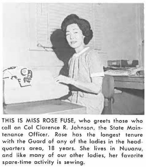 THIS IS MISS ROSE FUSE, who greets those who call on Col Cacirence R. Johnson, the State Maintenance Officer. Rose has the longest tenure with the Guard of any of the ladies in the headquarters area, 18 years. She lives in Nuuanu, and like many of our other ladies, her favorite spare-time activity is sewing.