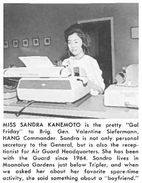 MISS SANDRA KANEMOTO is the pretty "Gal Friday'' to Brig. Gen. Valentine Siefermann, HANG Commander. Sandro is not only personal secretary to the General, but is also the receptionist for Air Guard Headquarters. She has been with the Guard since 1964. Sondra lives in Moanalua Gardens just below Tripler, and when we asked her about her favorite spare-lime activity, she said something about a "boyfriend."