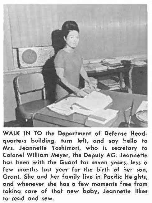 WALK IN TO the Department of Defense Headquarters building, turn left, and soy hello to Mrs. Jeannette Yoshimori, who is secretory to Coloriel William Meyer, the Deputy AG. Jeannette has been with the Guard for seven years, less a few months last year for the birth of her son, Grant. She and her family live in Pacific Heights, and whenever she has a few moments free from taking core of that new baby, Jeannette likes to read and sew.