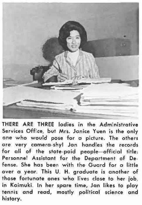 THERE ARE THREE ladies in the Administrative Services Office, but Mrs. Jainice Yuen is the only one who would pose for a picture. The others are very camera shy Jon handles the records for all of the state-paid people- official title, Personnel Assistant for the Department of Defense. She has been with the Guard for a little over a year. This U. H. graduate is another of those fortunate ones who lives close to her job, in Kaimuki. In her spare lime, Jan likes to ploy tennis and read, mostly political science and history.