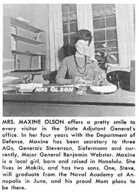 MRS. MAXINE OLSON offers a pretty smile to every visitor in the State Adjutant Generalʻs, office. In her four years with the Department of Defense, Maxine has been secretory to three AGs, Generals Stevenson, Siefermann and currently, Major General Benjamin Webster. Maxine is a local girl born and raised in Honolulu. She lives in Makiki, and has two sons. One, Steve, will graduate from the Naval Academy at Annapolis in June, and his proud Mom plans to be there.