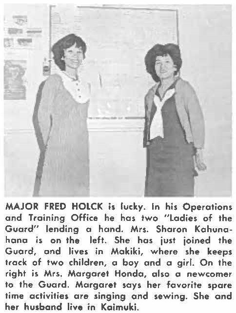 MAJOR FRED HOLCK is lucky. In his Operations and Training Office he has two "ladies of the Guard" lending a hand. Mrs. Sharon Kahuna- hana, on the left. She has just joined the Guard, and lives in Makiki, where she keeps track of two children, a boy and a girl. On the right is Mrs, Margaret Hondo, also a newcomer to the Guard. Margaret says her favorite spare time activities are singing and sewing. She and her husband live in Kaimuki.