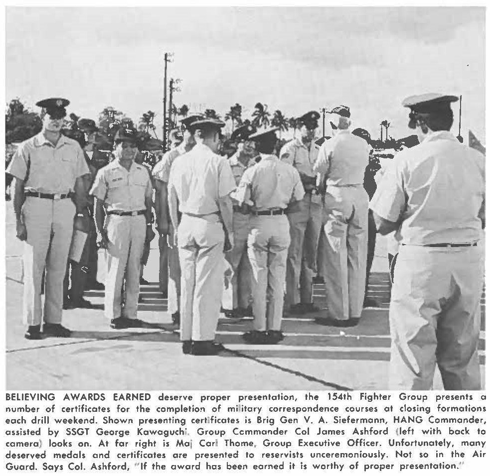 BELIEVING AWARDS EARNED deserve proper presentation, the 154th Fighter Group presents a number of certificates for the completion of military correspondence courses of closing formations each drill weekend. Shown presenting certificates is Brig Gen V. A. Siefermann, HANG Commander, assisted by SSGT George Kawaguchi. Group Commander Col James Ashford (left with back to camera) looks on. At far right is Maj Corl Thome, Group Executive Officer. Unfortunately, many deserved medals and certificates are presented to reservists unceremoniously. Not so in the Air Guard. Says Col. Ashford, " If the award has been earned it is worthy of proper presentation."