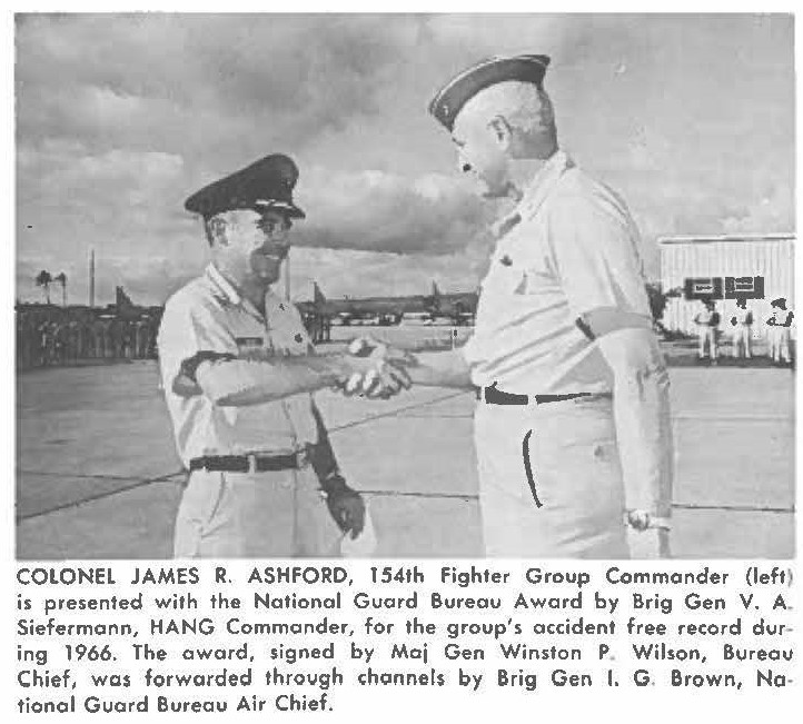 COLONEL JAMES R. ASHFORD, 154th Fighter Group Commander (left) is presented with the National Guard Bureau Award by Brig Gen V. A. Siefermann, HANG Commander, for the group's accident free record during 1966. The award, signed by Maj Gen Winston P Wilson, Bureau Chief, was forwarded through channels by Brig Gen I. G. Brown, Notional Guard Bureau Air Chief.