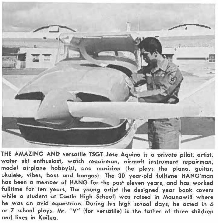 THE AMAZING AND versatile TSGT Jase Aquino is a private pilot, artist, water ski enthusiast, watch repairman, aircraft instrument repairman, model airplane hobbyist, and musician (he plays the piano, guitar, ukulele, vibes, bass and bongos). The 30 year-old fulttime HANG'man has been a member of HANG for the past eleven years, and has worked fulltime for ten years. The young artist (he designed year book covers while a student at Castle High School) was raised in Maunawili where he was an avid equestrian. During his high school days, he acted in 6 or 7 school plays. Mr. " V" (for versatile) is the father of three children and lives in Kailua.