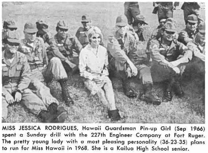 MlSS JESSICA RODRIGUES, Hawoii Guardsman Pin-u p Girl (Sep 1966) spent a Sunday drill with the 227th Engineer Company al Fort Ruger. The pretty young lady with a most pleasing personality (36-23-35) plans to run for Miss Hawaii in 1968. She is a Kailua High School senior.