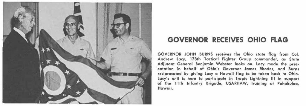 GOVERNOR JOHN BURNS receives the Ohio state flag from Col. Andrew Lacy, 178th Tactical Fighter Group commander, as State Adjutant General Benjamin Webster looks on. Lacy made the presentation in behalf of Ohio's Governor James Rhodes, and Burns reciprocated by giving Lacy a Hawaii flag to be taken back to Ohio. Lacy's unit is here to participate in Tropic Lightning Ill in support of the 11th Infantry Brigade, USARHAW, training at Pohakuloo, Hawaii.