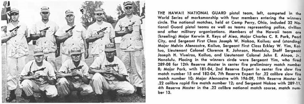THE HAWAlI NATIONAL GUARD pistol team, left, competed in the World Series of marksmanship with four members entering the winners circle. The national matches, held at Camp Perry, Ohio, included 32 National Guard pistol team, as well as teams representing police, civilian and other military organizations. Members of the Hawaii team are (kneeling) Major Kerwin R. Keys of Alea, Major Charles C. R. Park, Pearl City, and Sergeant First Class Joseph W. Nakao, Kailua; and (standing) Major Melvin Alencastre, Kailua, Sergeant First Class Eckley W. Yim, Kai, lua, lieutenant Colonel Clarence R. Johnson, Honolulu, Staff Sergeant Joseph H. Viveiros, Kailua, and Lieutenant Colonel John E. Alnoa, Jr., Honolulu, Placing in the winners circle were Sergeant Yim, who fired 289-08 far 12th Reserve Mailer in center fl re preliminary match number 8; Major Park, wtih 181-04, 2nd Reserve Expert in center fire slow fire match number 15 and 182.04, 7th Reserve Expert for .22 calibre slow fire match number 10; Major Alencastre with 196-09, 19th Reserve Master in .22 calibre rapid fire match number 12; and Sergeant Nakoa with 289-11, 4th Reserve Master in the .22 calibre national match course, match number 13.