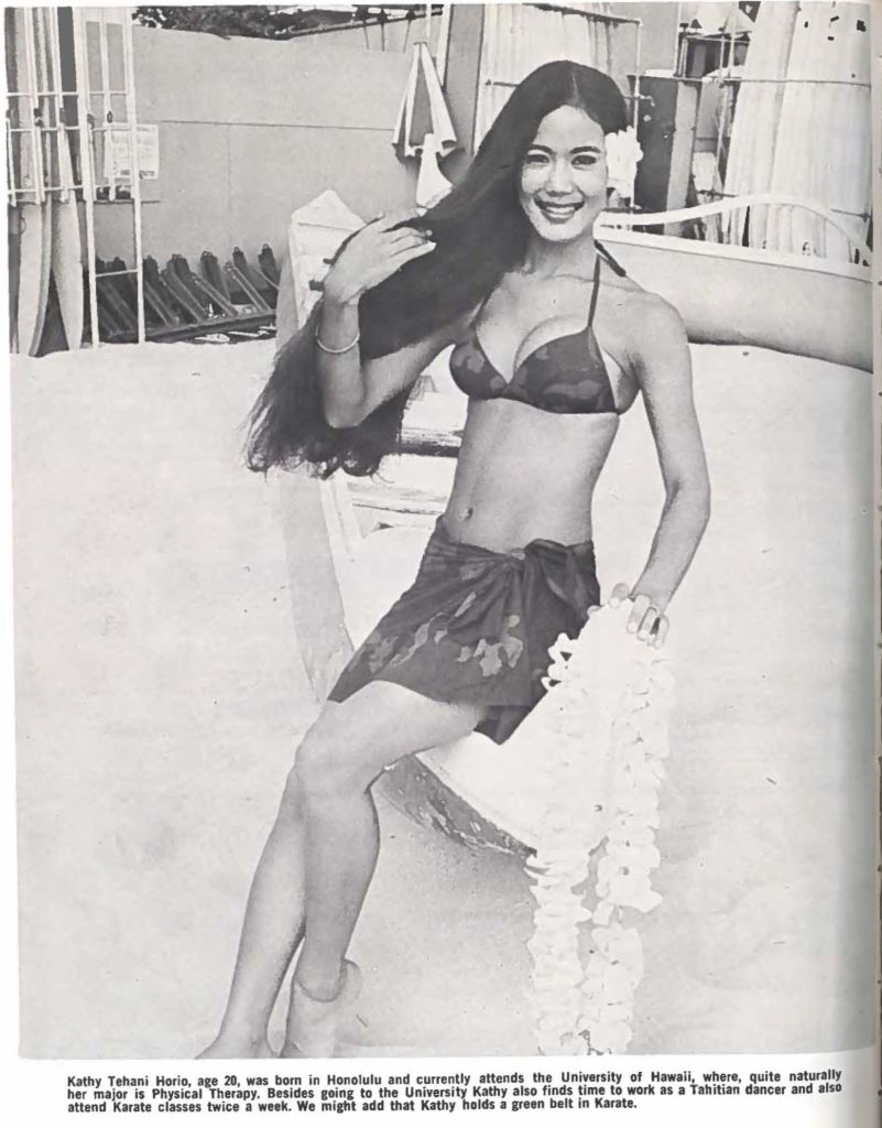 Kathy Tehani Horio, age 20, was born in Honolulu and currently attends the University of Hawaii, where, quite naturally her major is Physical Therapy. Besides going to the University Kathy also finds time to work as a Tahitian dancer and also attend Karate classes twice a week. We might add that Kathy holds a green belt in Karate.