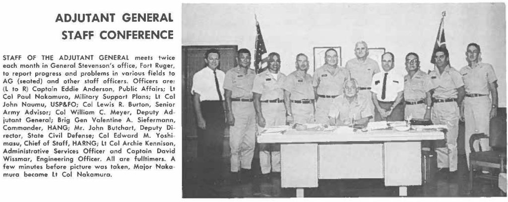 STAFF OF THE ADJUTANT GENERAL meets twice each month in General Stevenson's office, Fort Ruger. to report progress and problems in various fields to AG (seated) and other staff officers. Officers are: (L to R) Captain Eddie Anderson, Public Affairs; Lt Col Paul Nakamura, Military Support Plans; Lt Col John Naumu, USP&FO; Col Lewis R. Burton, Senior Army Advisor; Col William C. Meyer, Deputy Adjutant General; Brig Gen Valentine A. Siefermann, Commander, HANG; Mr. John Butchort, Deputy Director, State Civil Defense; Col Edward M. Yoshimasu, Chief of Staff, HARNG; Lt Col Archie Kennison, Administrative Services Officer and Captain David Wissmar, Engineering Officer. All a re fulltimers. A few minute, before picture was token, Major Nakomura became Lt Col Nakamura.