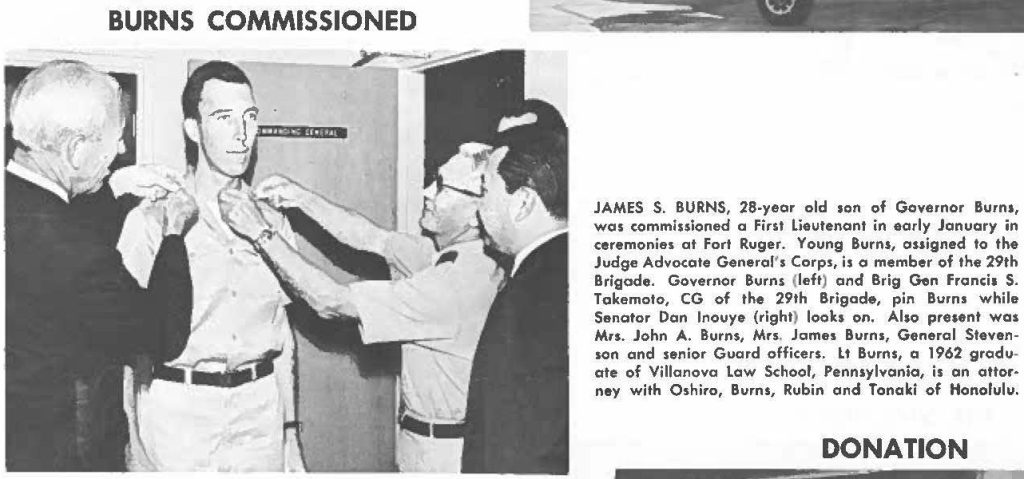 JAMES S. BURNS, 28-year old son of Governor Burns, was commissioned a First Lieutenant in early January in ceremonies al Fort Ruger. Young Burns, assigned to the Judge Advocate General's Corps, is a member of the 29th Brigade. Governor Burns (left) and Brig Gen Francia S. Takemoto, CG of the 29th Brigade, pin Burns while Senator Dan Inouye (right) looks on. Also present was Mrs. John A. Burns, Mrs. James Burns, General Stevenson and senior Guard officers. Lt Burns, a 1962 graduate of Villanova law School, Pennsylvania, is an attorney with Oshiro, Burns, Rubin and Tonaki of Honolulu.