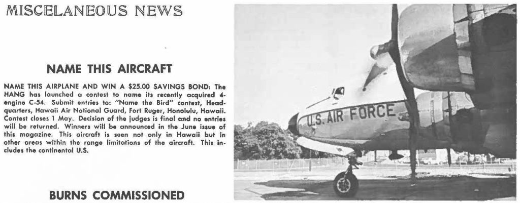 NAME THIS AIRPLANE AND WIN A $25.00 SAVINGS BOND: The HANG has launched a contest to nome its recently acquired 4-engine C-54. Submit entries to: "Name the Bird" contest, Headquarters, Hawaii Air Notional Guard, Fort Ruger, Honolulu, Hawaii. Contest closes 1 May. Decision of the judges is final and no entries will be returned. Winners will be announced in the June issue of this magazine. This aircraft is seen not only in Hawaii but In other areas within the range limitations of the aircraft. This Includes the continental U.S