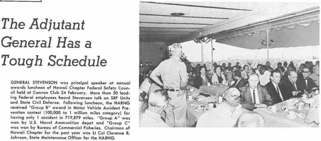 GENERAL STEVENSON was principal speaker at annual awards luncheon of Hawaii Chapter Federal Safety Council held at Cannon Club 24 February. More than 50 leading Federal employees heard Stevenson talk on SRF Units and State Civil Defense, Following luncheon, the HARNG received "Group B" award in Motor Vehicle Accident Prevention contest (100,000 to T million miles category) for having only 1 accident in 719,879 miles, "Group A" was won by U.S. Naval Ammunition depot and "Group C" was won by Bureau of Commercial Fisheries. Chairman of Hawaii Chapter for the past year was Lt Col Clarence R. Johnson, Stale Maintenance Officer for the HARNG.