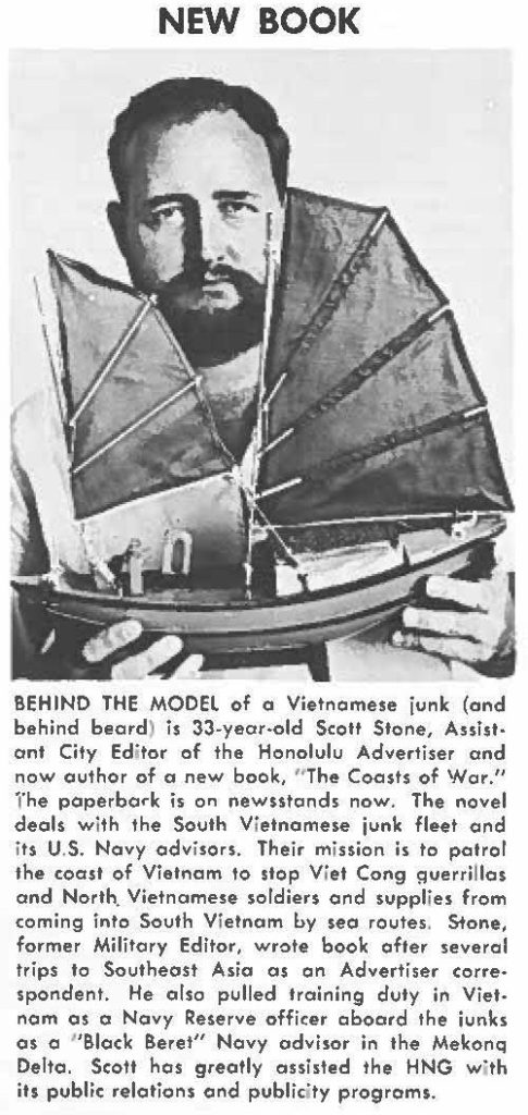 BEHIND THE MODEL of a Vietnamese junk (and behind beard) is 33-year-old Scott Stone, Assistant City Editor of the Honolulu Advertiser and now author of a new book, "The Coasts of War." the paperback is on newsstands now. The novel deals with the South Vietnamese junk fleet and its U.S. Navy advisors. Their mission is to petrol the coast of Vietnam to stop Viet Cong guerrillas and North. Vietnamese soldiers and supplies from coming into South Vietnam 6y sea routes. Stone, former Military Editor, wrote book ofter several trips to Southeast Asia as on Advertiser correspondent. He also pulled training duty in Vietnam as a Navy Reserve officer aboard the iunks as a "Black Beret" Navy advisor in the Mekonq Delto. Scoll has greatly assisted the HNG with its public relations and publicity programs.