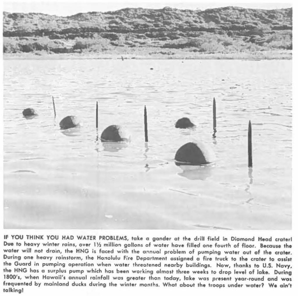 IF YOU THINK YOU HAD WATER PROBLEMS, take a gander at the drill field in Diamond Head crater Due to heavy winter rains, over 1½ millions gallons of water hove filled one fourth of floor. Because the water will not drain, the HNG is faced with the annual problem of pumping water out of the crater. During one heavy rainstorm, the Honolulu Fire Deportment assigned a fire truck to the crater to assist the Guard in pumping operation when water threatened nearby buildings. Now, thanks to U.S. Navy, the HNG has a surplus pump which ha, been working almost three weeks to drop level of lake. During 1800's, when Hawaii's annual rainfall was greater than today, lake was present year-round and was frequented by mainland ducks during the winter months. What about the troops under water? We ainʻt talking!