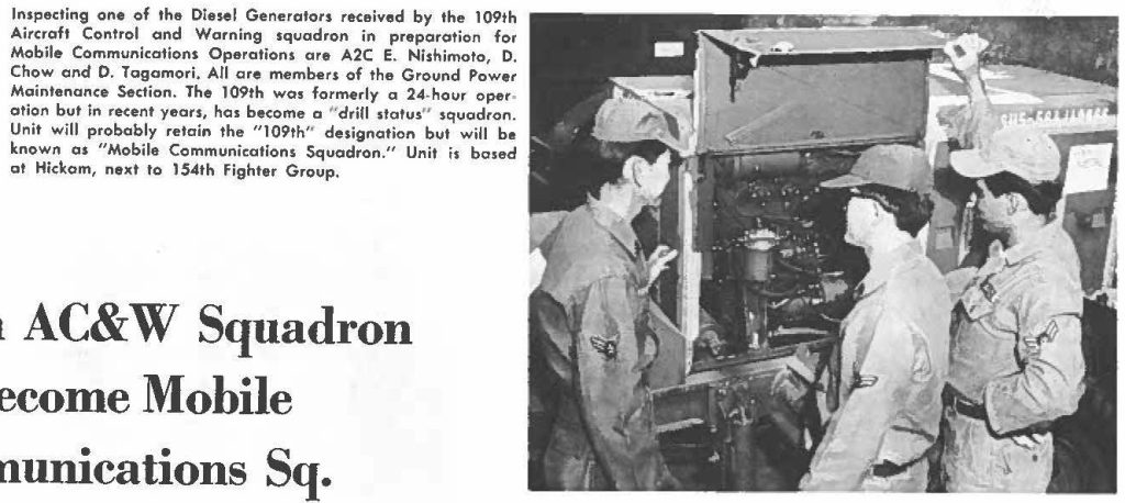 Inspecting one of the Diesel Generators received by the 109th Aircraft Control and Warning squadron in preparation for Mobile Communications Operations are A2C E. Nishimoto, D. Chow and D. Togamori. All are members of the Ground Power Maintenance Section. The 109th was formerly a 24-hour operation but in recent years, has become a ''drill status" squadron. Unit will probably retain the "109th" designation but will be known as "Mobile Communications Squadron" Unit is based at Hickam, next lo 154th Fighter Group
