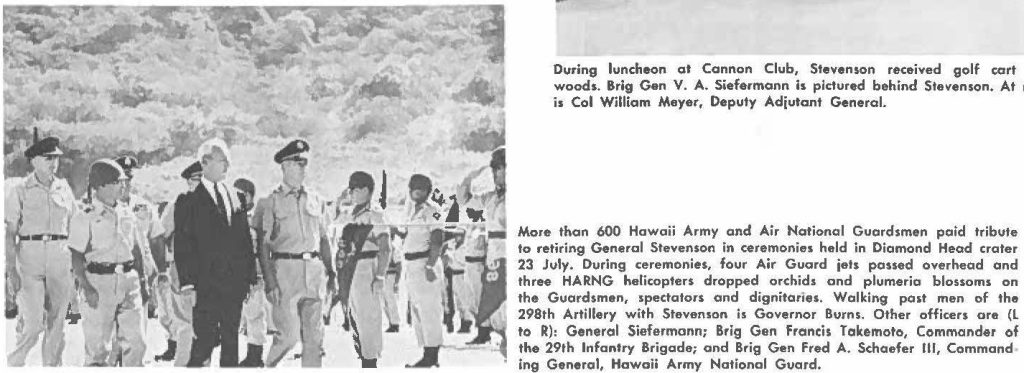 More than 600 Hawaii Army and Air National Guardsmen paid tribute to retiring General Stevenson in ceremonies held in Diamond Head crater 23 July. During ceremonies, four Air Guard jets passed overhead and three HARNG helicopters dropped orchid, and plumeria blossoms on the Guardsmen, spectators and dignitaries. Walking past men of the 298th Artillery with Stevenson is Governor Burns. Other officers are (L to R): General Siefermann; Brig Gan Francis Takemoto, Commander of the 29th Infantry Brigade; and Brig Gen Fred A. Schaefer Ill, Commanding General, Hawaii Army National Guard.