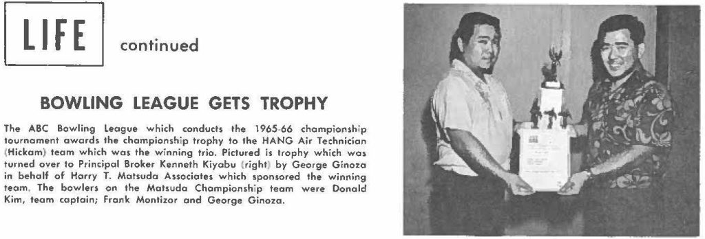 The ABC Bowling League which conducts the 1965-66 championship tournament awards the championship trophy to the HANG Air Technician (Hickam) team which was the winning trio. Pictured is trophy which was turned over to Principal Broker Kenneth Kiyabu (right) by George Ginoza in behalf of Harry T. Matsuda Associates which sponsored the winning team, The bowlers on the Matsudo Championship team were Donald Kim, team captain; frank Montizor and George Ginoza.