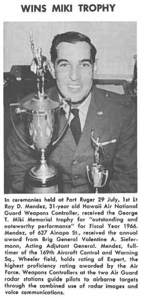 In ceremonies held at Fort Ruger 29 July, 1st Lt Roy D. Mendez, 31-year old Hawaii Air National Guard Weapons Controller, received the George T. Miki Memorial trophy for "outstanding and noteworthy performance" for Fiscal Year 1966. Mendez, of 627 Ainapo St., received the annual award from Brig General Valentine A. Siefermann, Acting Adjutant General. Mendez, fulltimer of the 169th Aircraft Control and Warning Sq., Wheeler field, holds rating of expert, the highest proficiency rating awarded by the Air Force. Weapons Controllers at the two Air Guard radar stations guide pilots to airborne targets through the combined use of radar images and voice communications.