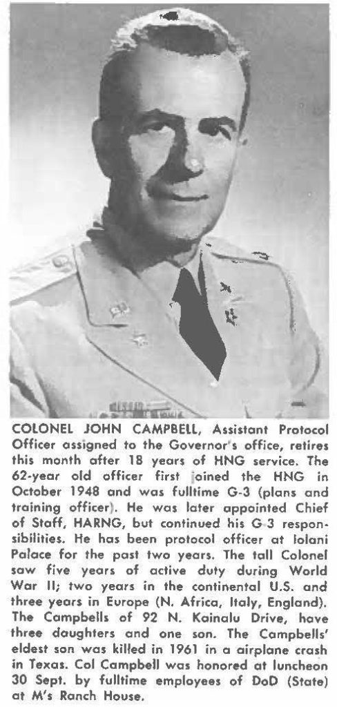 COLONEL JOHN CAMPBELL, Assistant Protocol Officer assigned to the Governor' s office, retires this month after 18 years of HNG service. The 62-year old officer first joined the HNG in October 1948 and was fulltime G-3 (plans and training officer). He was later appointed Chief of Staff, HARNG, but continued his G3 responsibilities. He has been protocol officer at lolani Palace for the past two years. The tall Colonel saw five years of active duty during World War II; two years in the continental U.S. and three years in Europe (N. Africa, Italy, England). The Campbells of 92 N. Kainalu Drive, have three daughters and one son. The Campbells' eldest son was killed in 1961 in a airplane crash in Texas. Col Campbell was honored at luncheon 30 Sept. by fulltime employees of DoD(State) at M's Ranch House.