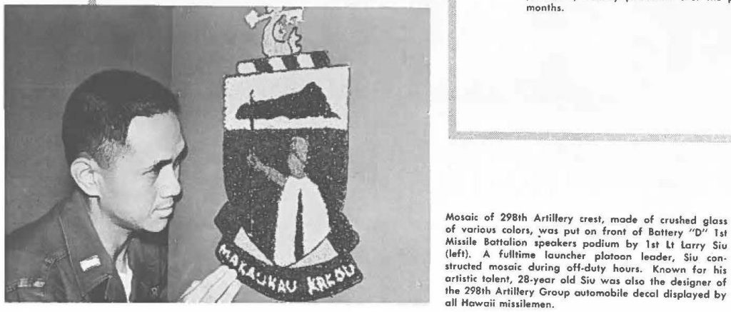 Mosaic of 298th Artillery crest, made of crushed glass of various colors, was put on front of Battery "D" 1st Missile Battalion speakers podium by 1st Lt Larry Siu (left). A fulltime launcher platoon leader, Siu constructed mosaic during off-duty hours. Known for his artistic talent, 28-year old Siu was also the designer of the 298th Artillery Group automobile decal displayed by all Hawaii missilemen.