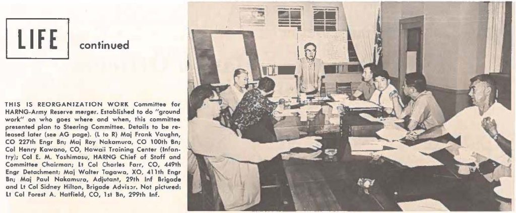 THIS IS REORGANIZATION WORK Committee for HARNG-Army Reserve merger. Established to do "ground work" on who goes where and when, this committee presented plan to Steering Committee. Details to be released later (see AG page). (L to R) Maj Frank Vaughn, CO 227th Engr Bn; Maj Roy Nakamura, CO 100th Bn; Col Henry Kawano, CO, Hawaii Training Center (Infantry); Col E. M. Yoshimosu, HARNG Chief of Staff and Committee Chairman; Lt Col Charles Farr, CO, 449th Engr Detachment; Maj Walter Tagawa, XO, 411th Engr Bn; Maj Paul Nakamura, Adjutant, 29th Inf Brigade and Lt Col Sidney Hilton, Brigade Adviser. Not pictured: LI Col Forest A. Hatfield, CO, 1st Bn, 299th lnf.