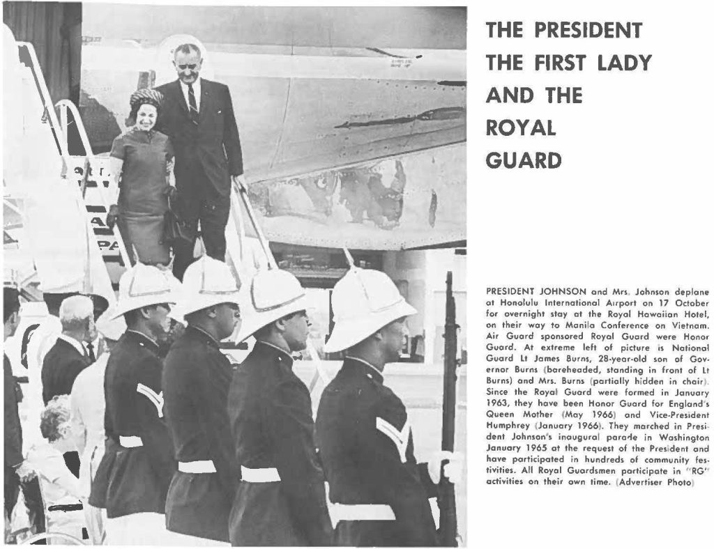 PRESIDENT JOHNSON and Mn, Johnson deplane at Honolulu International Airport an 17 October for overnight stay at the Royal Hawaiian Hotel, on their way to Manila Conference on Vietnam. Air Guard sponsored Royal Guard were Honor Guard. At extreme left of picture os National Guard Lt James Burns, 28-year-old son of Governor Burns (bareheaded, standing in front of Lt Burns) and Mrs. Surns (partially hidden in choir). Since the Royal Guard were formed in January 1963, they have been Honor Guard for England' s Queen Mother (May 1966) and Vice-President Humphrey (January 19661. They marched in President Johnson's inaugural parade in Washington January 1965 at the request of the President and have participated in hundreds of community festivities. All Royal Guardsmen participate in "RG" activities on their own time. (Advertiser Photo)