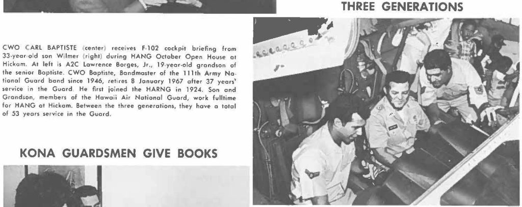 CWO CARL BAPTISTE (center) receives F 102 cockpit briefing from 33-year old son Wilmer (right) during HANG October Open House at Hickam. At left is A2C Lawrence Barges, Jr., 19 year-old grandson of the senior Boptiste. CWO Baptiste, Bondmaster of the 111th Army National Guard bond since 1946, retires 8 January 1967 ofter 37 years service in the Guard. He first joined the HARNG in 1924. Son and Grandson members of the Hawaii Air National Guard, work fulltime for HANG at Hickam. Between the three generations, they have a total of 53 years service on the Guard.