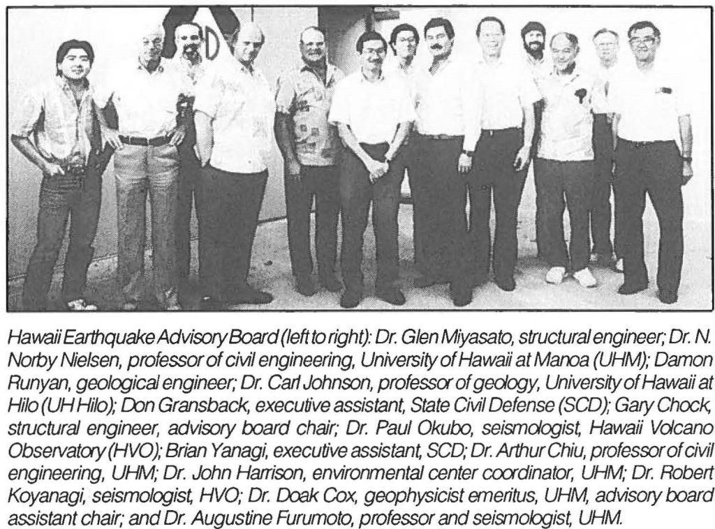 Hawaii Earthquake Advisory Board (left to right): Dr. Glen Miyasato, structural engineer; Dr. N. Norby Nielsen, professor of civil engineering, University of Hawaii at Manoa (UHM); Damon Runyan, geological engineer; Dr. Cart Johnson, professor of geology, University of Hawaii at Hilo (UH Hilo); Don Gransback, executive assistant State Civil Defense (SCD); Gary Chock, structural engineer, advisory board chair; Dr. Paul Okubo, seismologist, Hawaii Volcano Observatory (HVO); Brian Yanagi, executive assistant, SCD; Dr. Arthur Chiu, professor of civil engineering, UHM; Dr. John Harrison, environmental center coordinator, UHM; Dr. Robert Koyanagi, seismologist, HVO; Dr. Doak Cox, geophysicist emeritus, UHM, advisory board assistant chair,· and Dr. Augustine Furumoto, professor and seismologist, UHM.