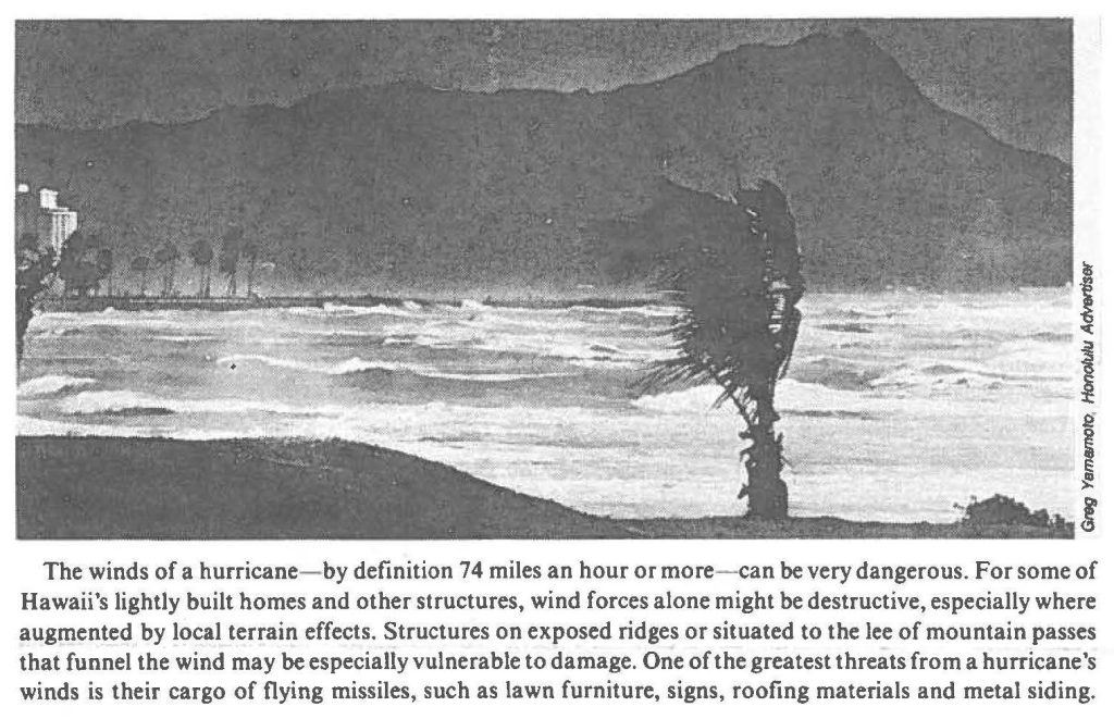 The winds of a hurricane- by definition 74 miles an hour or more-can be very dangerous. For some of Hawaii's lightly built homes and other structures, wind forces alone might be destructive, especially where augmented by local terrain effects. Structures on exposed ridges or situated to the lee of mountain passes that funnel the wind may be especially vulnerable to damage. One of the greatest threats from a hurricane's winds is their cargo of flying missiles, such as lawn furniture, signs, roofing materials and metal siding