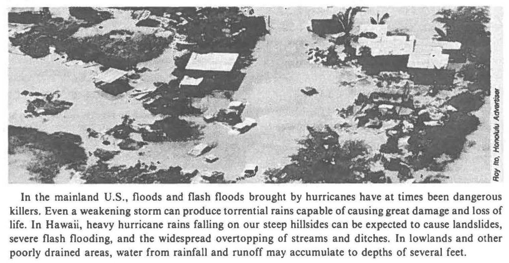 In the mainland U.S., floods and flash floods brought by hurricanes have at times been dangerous killers. Even a weakening storm can produce torrential rains capable of causing great damage and loss of life. In Hawaii, heavy hurricane rains falling on our steep hillsides can be expected to cause landslides, severe flash flooding, and the widespread overtopping of streams and ditches. In lowlands and other poorly drained areas, water from rainfall and runoff may accumulate to depths of several feet.