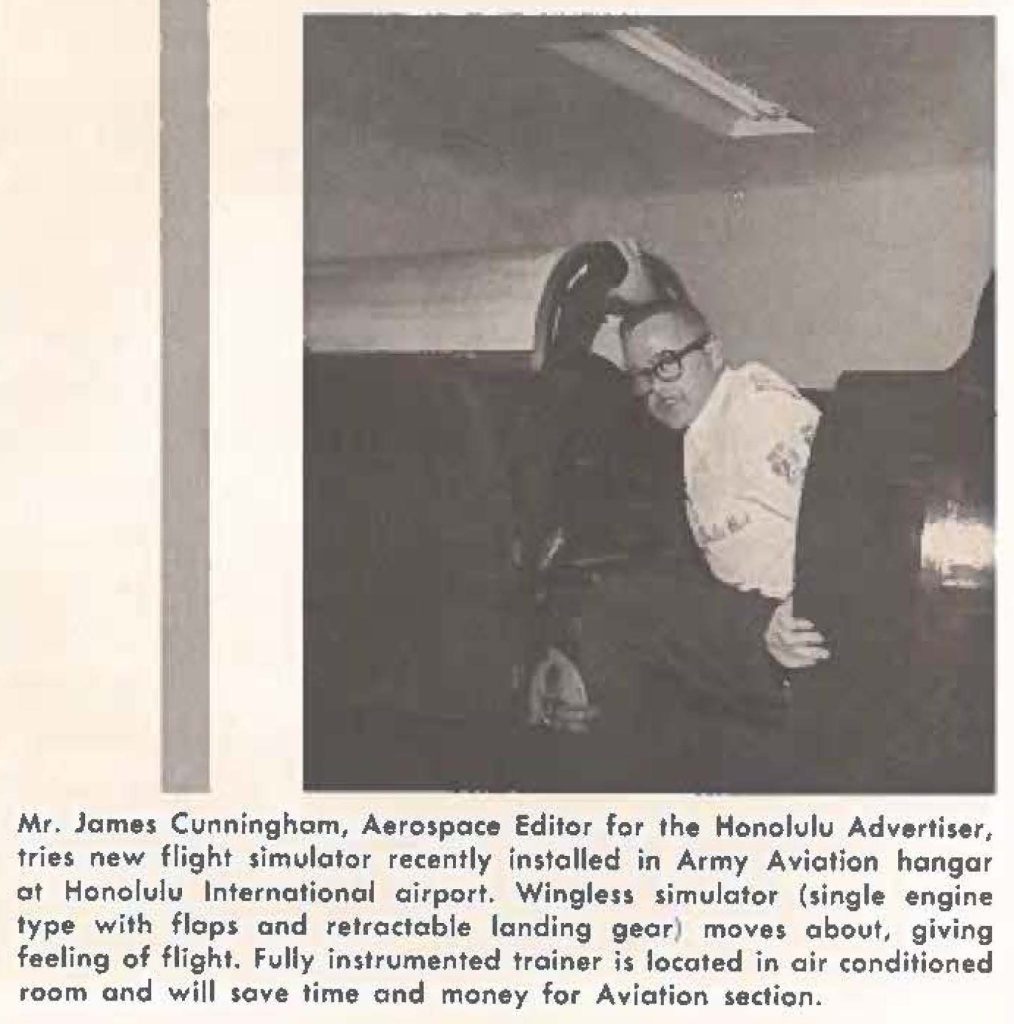 Mr. James Cunningham, Aerospace Editor for the Honolulu Advertiser, tries new flight simulator recently installed in Army Aviation hangar at Honolulu International airport. Wingleu simulator (single engine type with flops and retractable landing gear) moves about, giving feeling of flight. Fully instrumented trainer is located in air conditioned room and will save time and money for Aviation section.