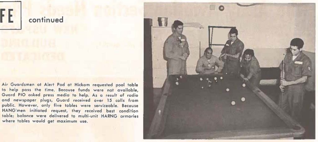 Air Guardsmen at Alert Pad at Hickam requested pool table to help pass the time. Because funds were not available, Guard PIO asked press media to help. As a result of radio and newspaper plugs, Guard received over 15 calls from public. However, only five tables were serviceable. Because HANG'men initiated request, they received best condition table; balance were delivered to multi-unit HARNG armories where tables would get maximum use.