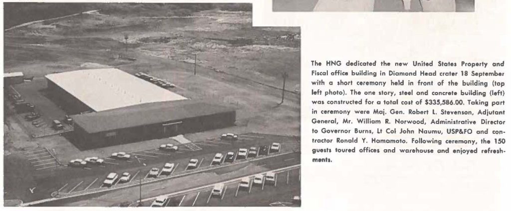 The HNG dedicated the new United States Property and Fiscal office building in Diamond Head crater 18 September with a short ceremony held in front of the building (top left photo). The one story, steel and concrete building (left) was constructed for a total cost of $335,586.00. Taking part in ceremony were Maj. Gen. Robert L. Stevenson, Adjutant General, Mr. William R. Norwood, Administrative Director to Governor Burns, lt Col John Naumu, USP&FO and contractor Ronald Y. Hamamoto. Following ceremony, the 150 guest toured offices and warehouse and enjoyed refreshments.
